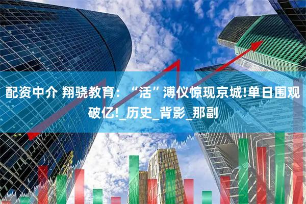 配资中介 翔骁教育：“活”溥仪惊现京城!单日围观破亿!_历史_背影_那副