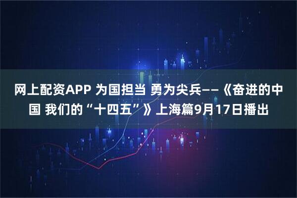 网上配资APP 为国担当 勇为尖兵——《奋进的中国 我们的“十四五”》上海篇9月17日播出