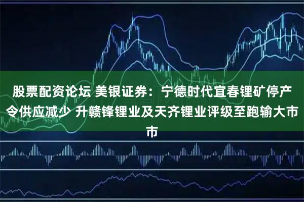 股票配资论坛 美银证券：宁德时代宜春锂矿停产令供应减少 升赣锋锂业及天齐锂业评级至跑输大市