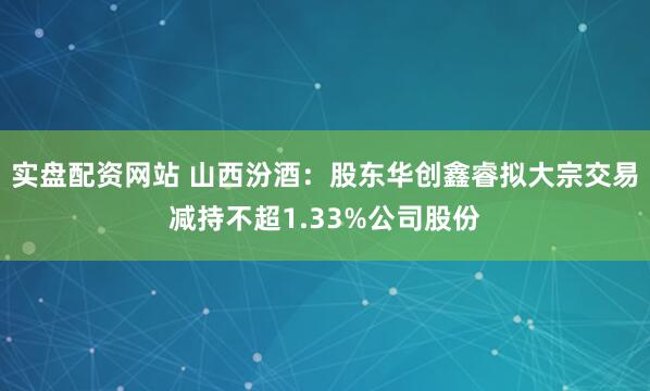 实盘配资网站 山西汾酒：股东华创鑫睿拟大宗交易减持不超1.33%公司股份