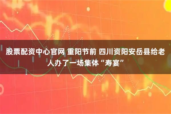 股票配资中心官网 重阳节前 四川资阳安岳县给老人办了一场集体“寿宴”