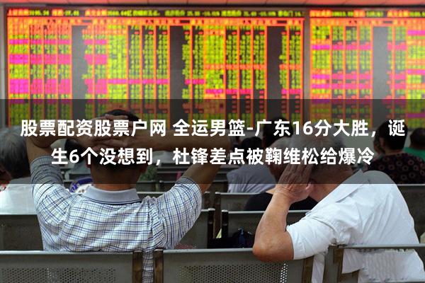 股票配资股票户网 全运男篮-广东16分大胜，诞生6个没想到，杜锋差点被鞠维松给爆冷