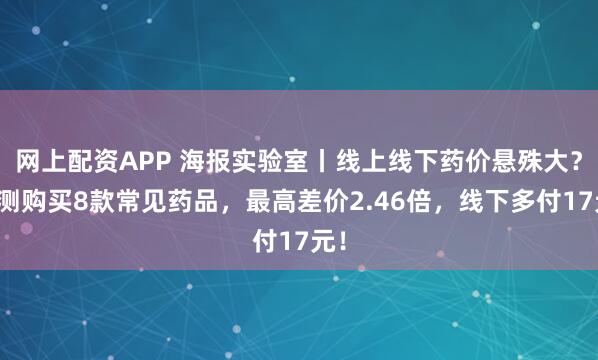 网上配资APP 海报实验室丨线上线下药价悬殊大？实测购买8款常见药品，最高差价2.46倍，线下多付17元！