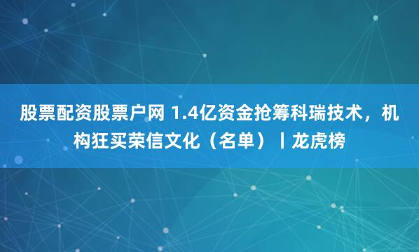 股票配资股票户网 1.4亿资金抢筹科瑞技术,机构狂买荣信文化(名单)丨龙虎榜