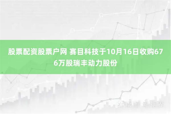 股票配资股票户网 赛目科技于10月16日收购676万股瑞丰动力股份