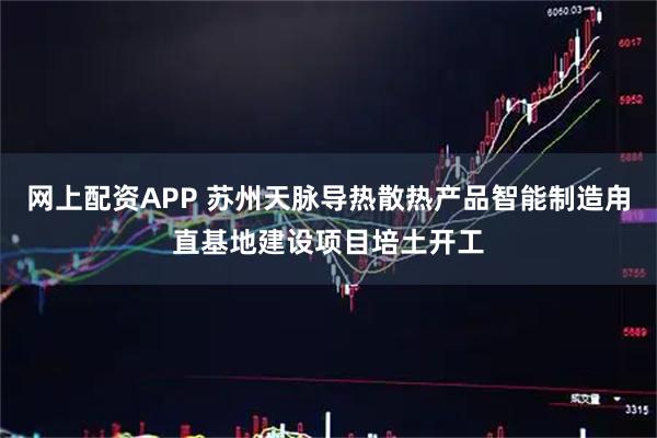 网上配资APP 苏州天脉导热散热产品智能制造甪直基地建设项目培土开工