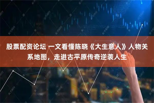 股票配资论坛 一文看懂陈晓《大生意人》人物关系地图，走进古平原传奇逆袭人生