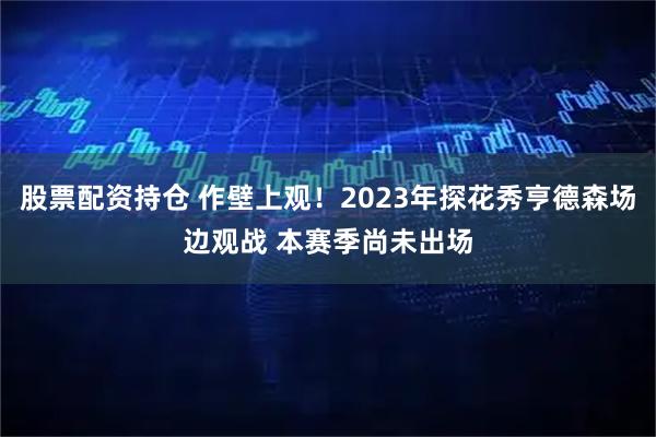 股票配资持仓 作壁上观！2023年探花秀亨德森场边观战 本赛季尚未出场