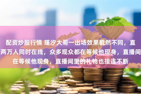 配资炒股行情 瑾汐大哥一出场效果截然不同，直播间人气瞬间飙升至两万人同时在线，众多观众都在等候他现身，直播间里的礼物也接连不断