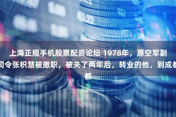 上海正规手机股票配资论坛 1978年，原空军副司令张积慧被撤职，被关了两年后，转业的他，到成都