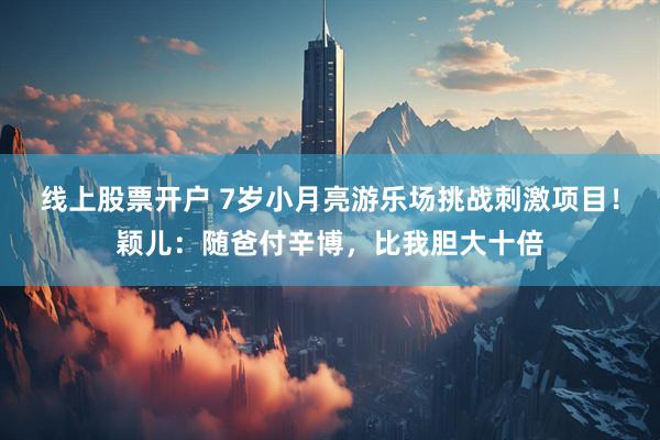 线上股票开户 7岁小月亮游乐场挑战刺激项目！颖儿：随爸付辛博，比我胆大十倍