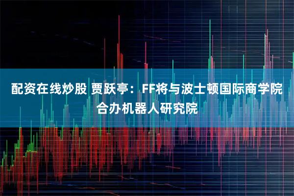配资在线炒股 贾跃亭：FF将与波士顿国际商学院合办机器人研究院
