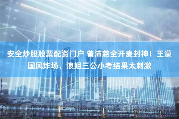 安全炒股股票配资门户 曾沛慈全开麦封神！王濛国风炸场，浪姐三公小考结果太刺激