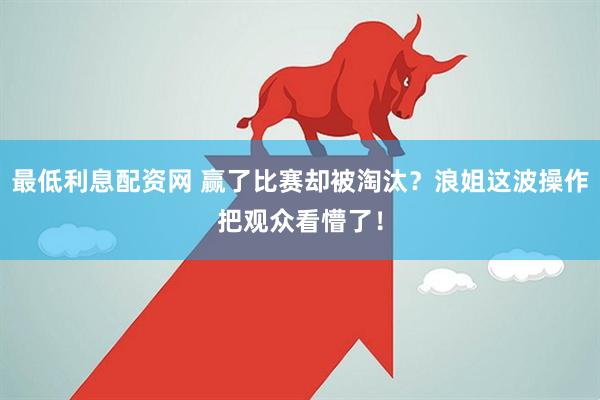 最低利息配资网 赢了比赛却被淘汰？浪姐这波操作把观众看懵了！