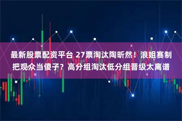最新股票配资平台 27票淘汰陶昕然！浪姐赛制把观众当傻子？高分组淘汰低分组晋级太离谱
