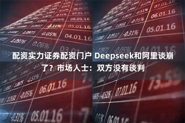 配资实力证券配资门户 Deepseek和阿里谈崩了？市场人士：双方没有谈判