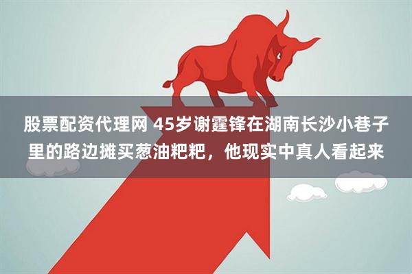 股票配资代理网 45岁谢霆锋在湖南长沙小巷子里的路边摊买葱油粑粑，他现实中真人看起来
