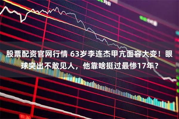 股票配资官网行情 63岁李连杰甲亢面容大变！眼球突出不敢见人，他靠啥挺过最惨17年？