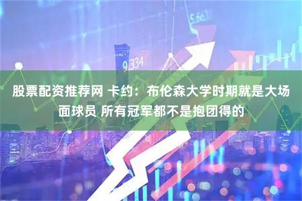 股票配资推荐网 卡约：布伦森大学时期就是大场面球员 所有冠军都不是抱团得的