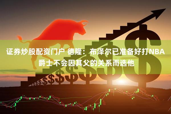 证券炒股配资门户 德隆：布泽尔已准备好打NBA 爵士不会因其父的关系而选他