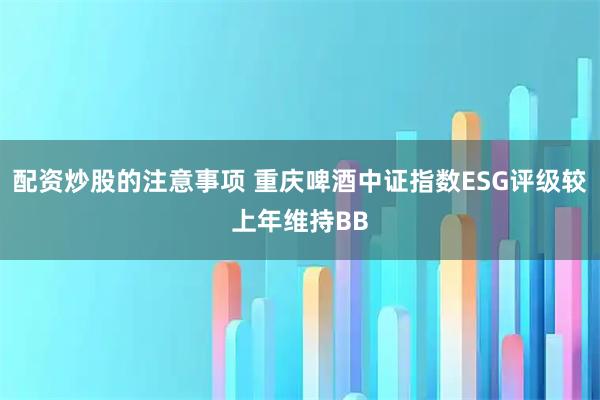 配资炒股的注意事项 重庆啤酒中证指数ESG评级较上年维持BB