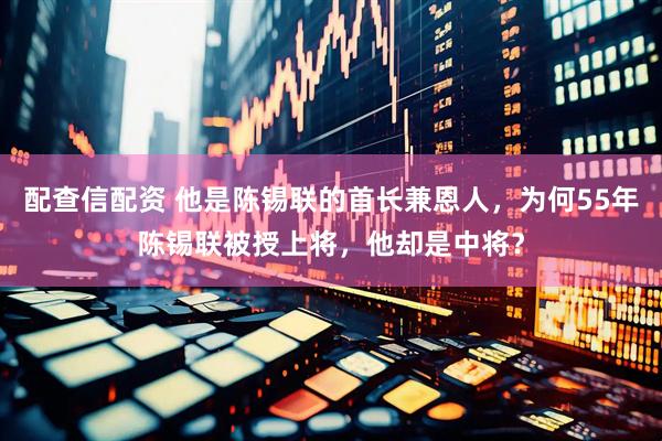 配查信配资 他是陈锡联的首长兼恩人，为何55年陈锡联被授上将，他却是中将？