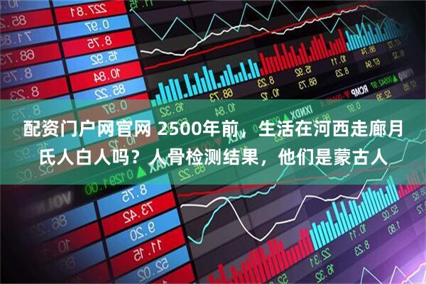 配资门户网官网 2500年前，生活在河西走廊月氏人白人吗？人骨检测结果，他们是蒙古人