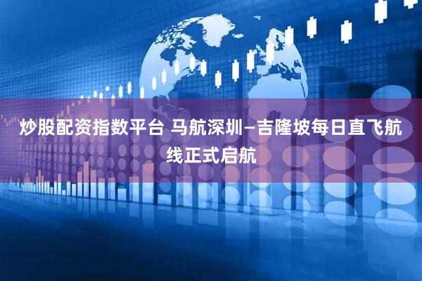 炒股配资指数平台 马航深圳—吉隆坡每日直飞航线正式启航