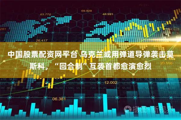 中国股票配资网平台 乌克兰或用弹道导弹袭击莫斯科，“回合制”互袭首都愈演愈烈