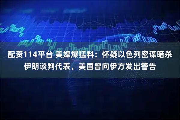 配资114平台 美媒爆猛料：怀疑以色列密谋暗杀伊朗谈判代表，美国曾向伊方发出警告
