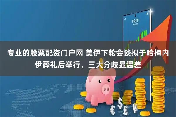 专业的股票配资门户网 美伊下轮会谈拟于哈梅内伊葬礼后举行，三大分歧显温差