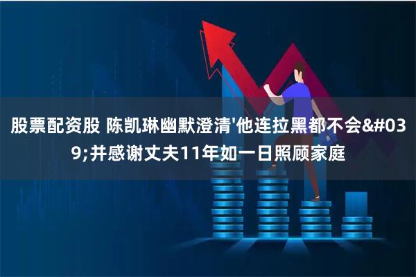 股票配资股 陈凯琳幽默澄清'他连拉黑都不会'并感谢丈夫11年如一日照顾家庭