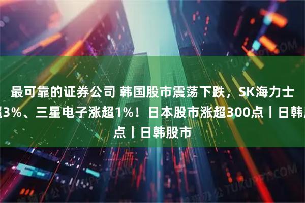 最可靠的证券公司 韩国股市震荡下跌，SK海力士跌超3%、三星电子涨超1%！日本股市涨超300点丨日韩股市