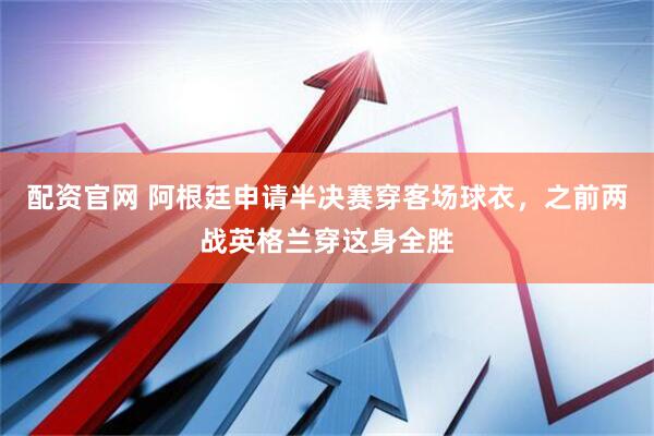 配资官网 阿根廷申请半决赛穿客场球衣，之前两战英格兰穿这身全胜