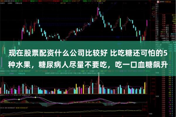 现在股票配资什么公司比较好 比吃糖还可怕的5种水果,糖尿病人尽量不要吃,吃一口血糖飙升