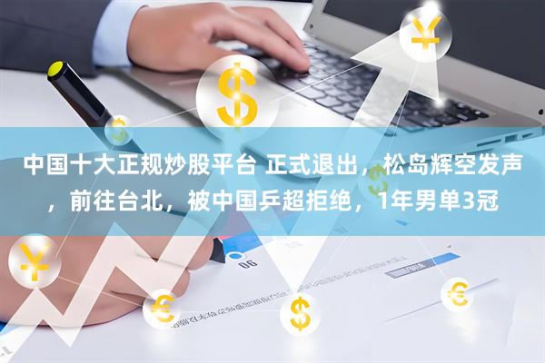 中国十大正规炒股平台 正式退出，松岛辉空发声，前往台北，被中国乒超拒绝，1年男单3冠