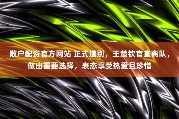散户配资官方网站 正式道别，王楚钦官宣离队，做出重要选择，表态享受热爱且珍惜