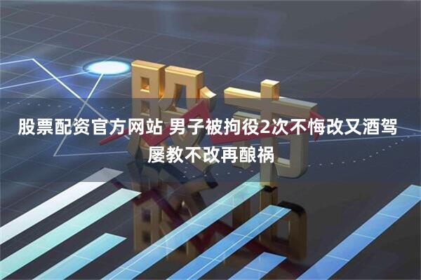 股票配资官方网站 男子被拘役2次不悔改又酒驾 屡教不改再酿祸