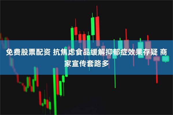 免费股票配资 抗焦虑食品缓解抑郁症效果存疑 商家宣传套路多