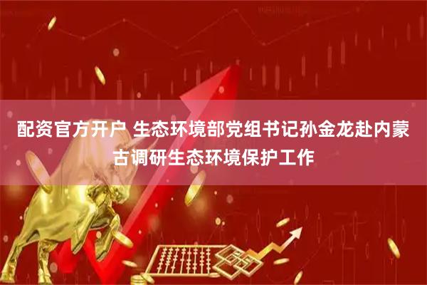 配资官方开户 生态环境部党组书记孙金龙赴内蒙古调研生态环境保护工作
