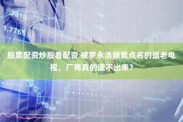 股票配资炒股看配资 被罗永浩频繁点名的适老电视，厂商真的造不出来？