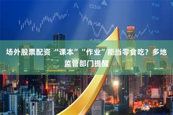 场外股票配资 “课本”“作业”能当零食吃？多地监管部门提醒