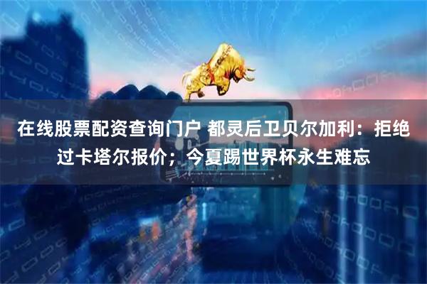 在线股票配资查询门户 都灵后卫贝尔加利：拒绝过卡塔尔报价；今夏踢世界杯永生难忘