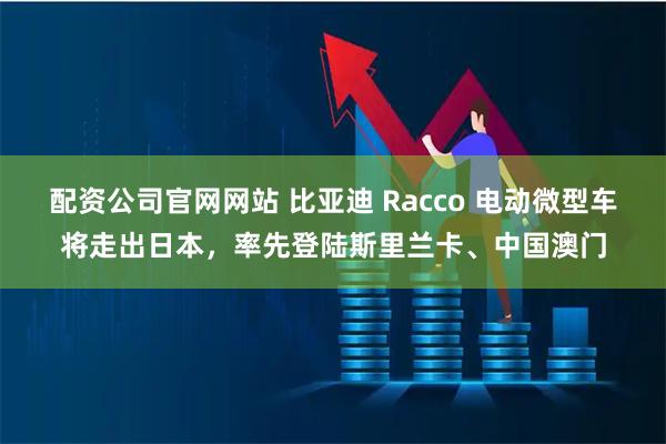 配资公司官网网站 比亚迪 Racco 电动微型车将走出日本,率先登陆斯里兰卡、中国澳门