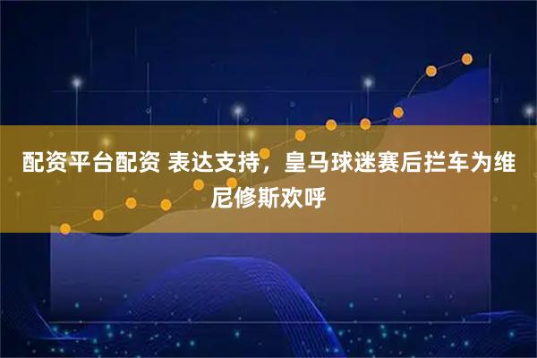 配资平台配资 表达支持，皇马球迷赛后拦车为维尼修斯欢呼