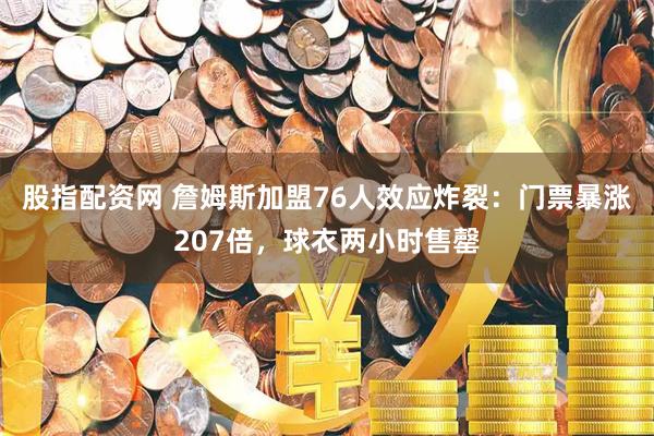 股指配资网 詹姆斯加盟76人效应炸裂：门票暴涨207倍，球衣两小时售罄