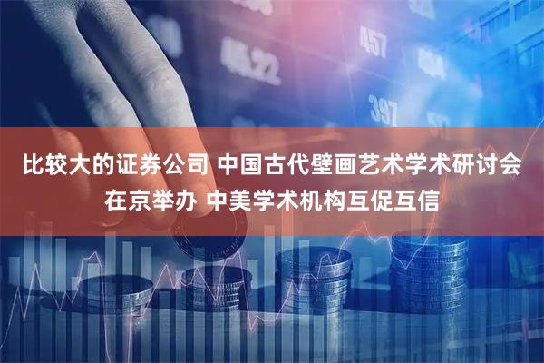 比较大的证券公司 中国古代壁画艺术学术研讨会在京举办 中美学术机构互促互信